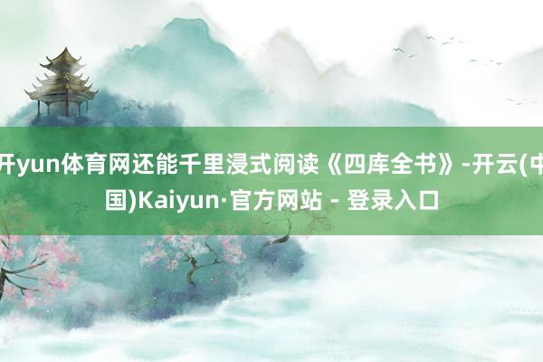 开yun体育网还能千里浸式阅读《四库全书》-开云(中国)Kaiyun·官方网站 - 登录入口