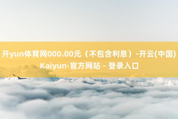 开yun体育网000.00元(不包含利息)-开云(中国)Kaiyun·官方网站 - 登录入口