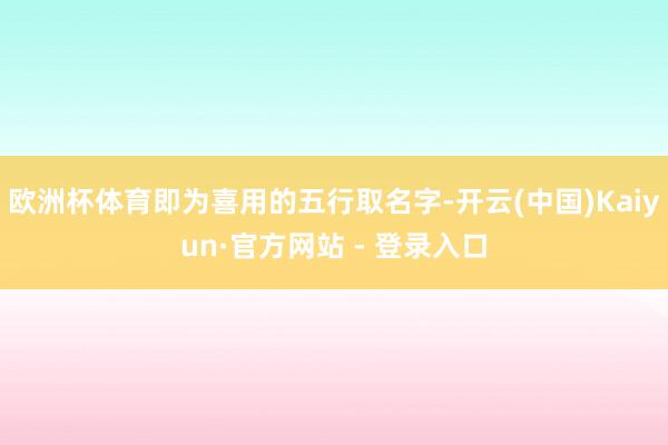 欧洲杯体育即为喜用的五行取名字-开云(中国)Kaiyun·官方网站 - 登录入口
