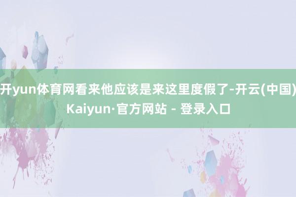 开yun体育网看来他应该是来这里度假了-开云(中国)Kaiyun·官方网站 - 登录入口