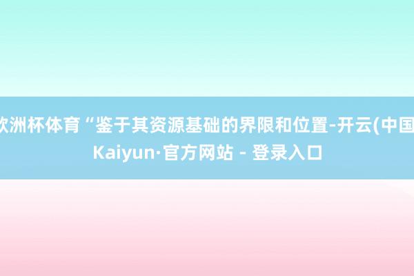 欧洲杯体育“鉴于其资源基础的界限和位置-开云(中国)Kaiyun·官方网站 - 登录入口