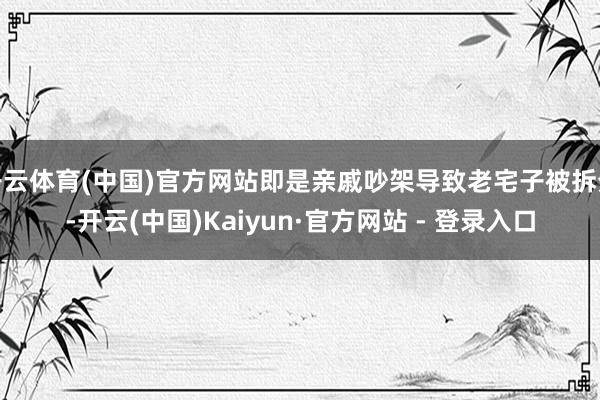 开云体育(中国)官方网站即是亲戚吵架导致老宅子被拆分-开云(中国)Kaiyun·官方网站 - 登录入口