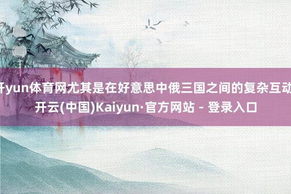 开yun体育网尤其是在好意思中俄三国之间的复杂互动-开云(中国)Kaiyun·官方网站 - 登录入口