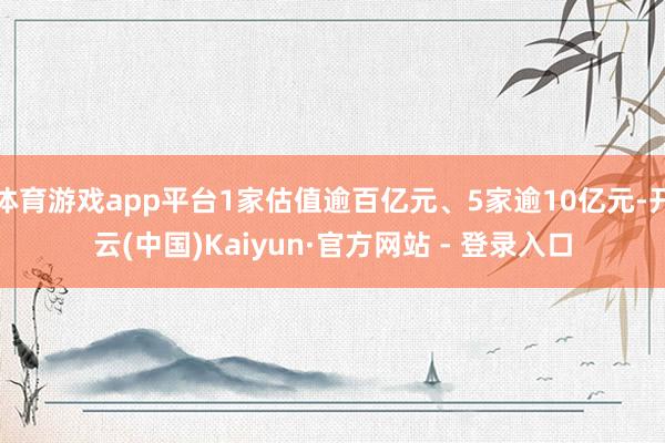 体育游戏app平台1家估值逾百亿元、5家逾10亿元-开云(中国)Kaiyun·官方网站 - 登录入口