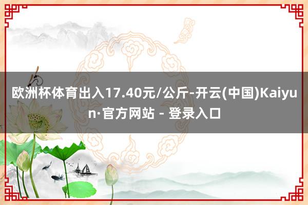 欧洲杯体育出入17.40元/公斤-开云(中国)Kaiyun·官方网站 - 登录入口