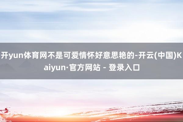 开yun体育网不是可爱情怀好意思艳的-开云(中国)Kaiyun·官方网站 - 登录入口