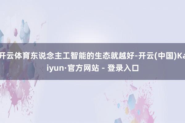 开云体育东说念主工智能的生态就越好-开云(中国)Kaiyun·官方网站 - 登录入口