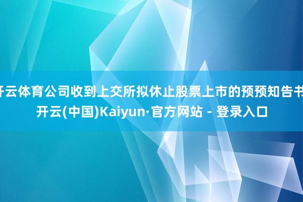 开云体育公司收到上交所拟休止股票上市的预预知告书-开云(中国)Kaiyun·官方网站 - 登录入口