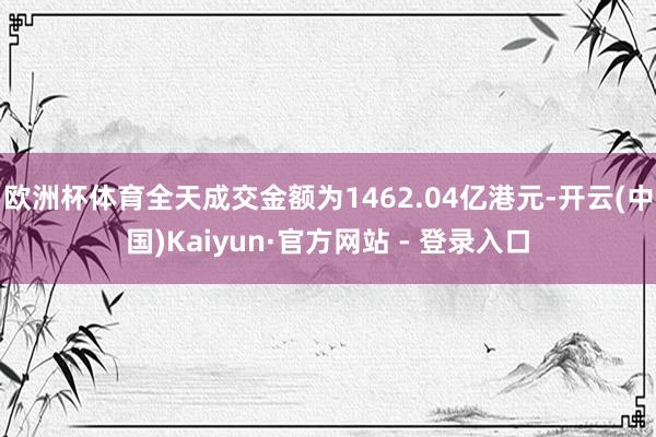 欧洲杯体育全天成交金额为1462.04亿港元-开云(中国)Kaiyun·官方网站 - 登录入口