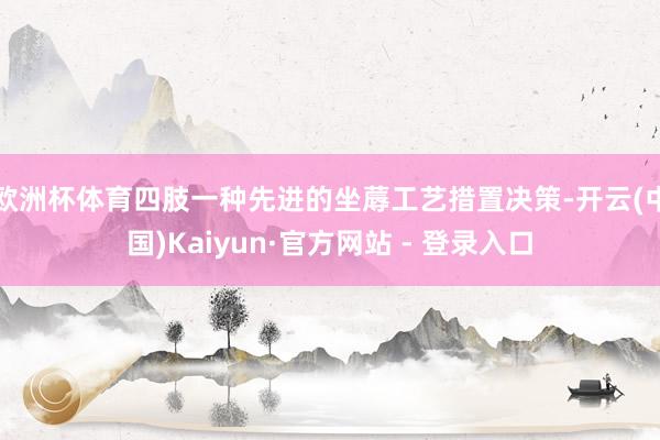 欧洲杯体育四肢一种先进的坐蓐工艺措置决策-开云(中国)Kaiyun·官方网站 - 登录入口