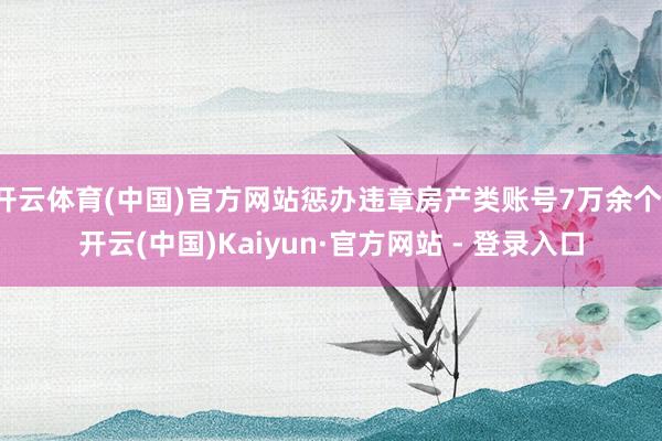 开云体育(中国)官方网站惩办违章房产类账号7万余个-开云(中国)Kaiyun·官方网站 - 登录入口