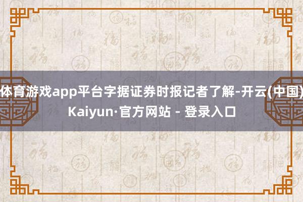 体育游戏app平台字据证券时报记者了解-开云(中国)Kaiyun·官方网站 - 登录入口