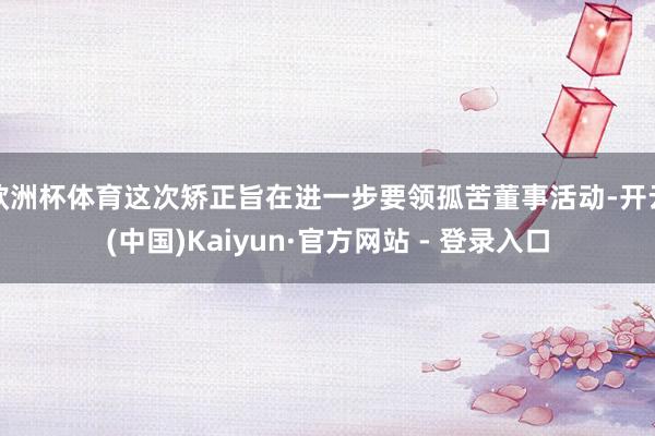 欧洲杯体育这次矫正旨在进一步要领孤苦董事活动-开云(中国)Kaiyun·官方网站 - 登录入口