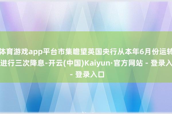 体育游戏app平台市集瞻望英国央行从本年6月份运转将进行三次降息-开云(中国)Kaiyun·官方网站 - 登录入口