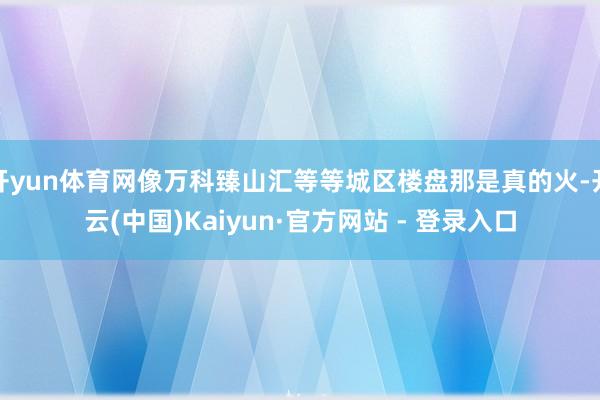 开yun体育网像万科臻山汇等等城区楼盘那是真的火-开云(中国)Kaiyun·官方网站 - 登录入口