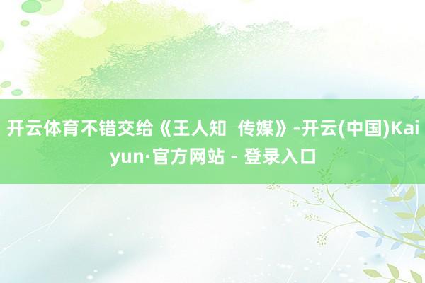 开云体育不错交给《王人知 传媒》-开云(中国)Kaiyun·官方网站 - 登录入口