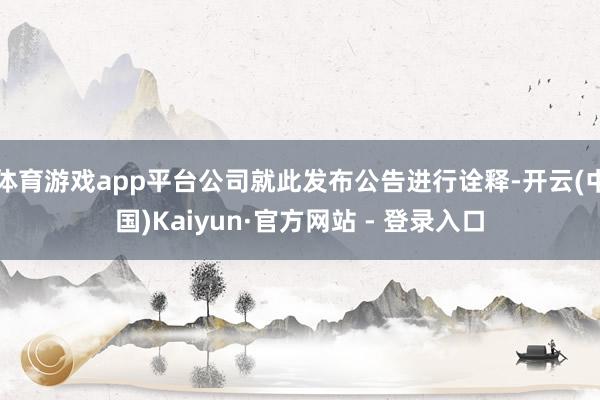 体育游戏app平台公司就此发布公告进行诠释-开云(中国)Kaiyun·官方网站 - 登录入口