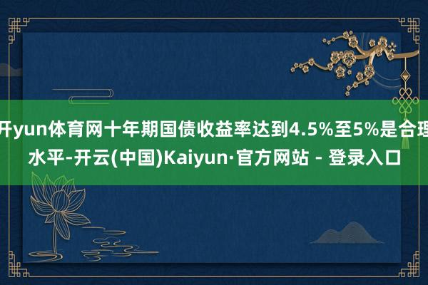 开yun体育网十年期国债收益率达到4.5%至5%是合理水平-开云(中国)Kaiyun·官方网站 - 登录入口