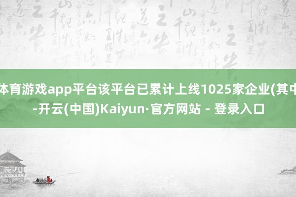 体育游戏app平台该平台已累计上线1025家企业(其中-开云(中国)Kaiyun·官方网站 - 登录入口