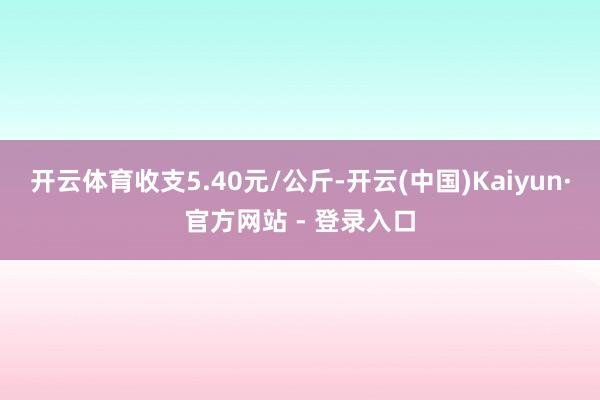 开云体育收支5.40元/公斤-开云(中国)Kaiyun·官方网站 - 登录入口