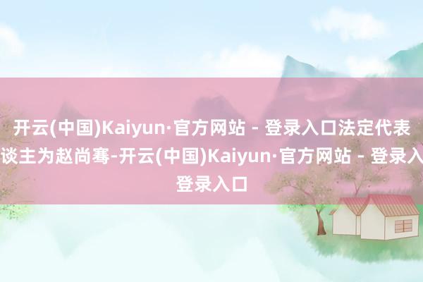 开云(中国)Kaiyun·官方网站 - 登录入口法定代表东谈主为赵尚骞-开云(中国)Kaiyun·官方网站 - 登录入口