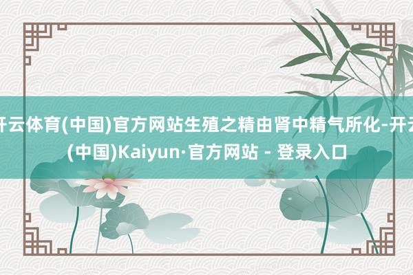 开云体育(中国)官方网站生殖之精由肾中精气所化-开云(中国)Kaiyun·官方网站 - 登录入口