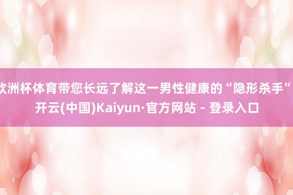 欧洲杯体育带您长远了解这一男性健康的“隐形杀手”-开云(中国)Kaiyun·官方网站 - 登录入口