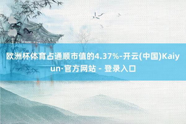 欧洲杯体育占通顺市值的4.37%-开云(中国)Kaiyun·官方网站 - 登录入口