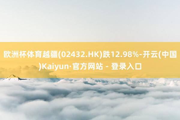 欧洲杯体育越疆(02432.HK)跌12.98%-开云(中国)Kaiyun·官方网站 - 登录入口