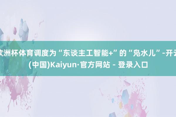 欧洲杯体育调度为“东谈主工智能+”的“凫水儿”-开云(中国)Kaiyun·官方网站 - 登录入口