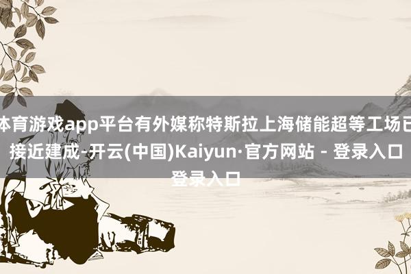 体育游戏app平台有外媒称特斯拉上海储能超等工场已接近建成-开云(中国)Kaiyun·官方网站 - 登录入口
