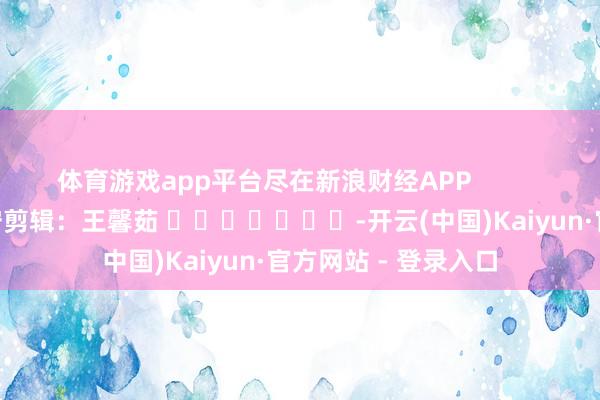 体育游戏app平台尽在新浪财经APP            						职守剪辑：王馨茹 							-开云(中国)Kaiyun·官方网站 - 登录入口