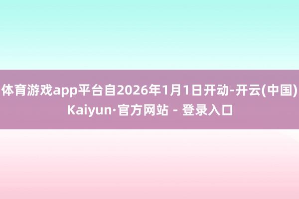 体育游戏app平台自2026年1月1日开动-开云(中国)Kaiyun·官方网站 - 登录入口