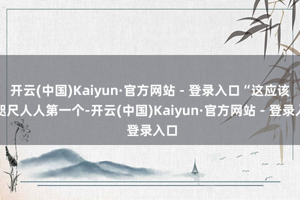 开云(中国)Kaiyun·官方网站 - 登录入口“这应该是咫尺人人第一个-开云(中国)Kaiyun·官方网站 - 登录入口