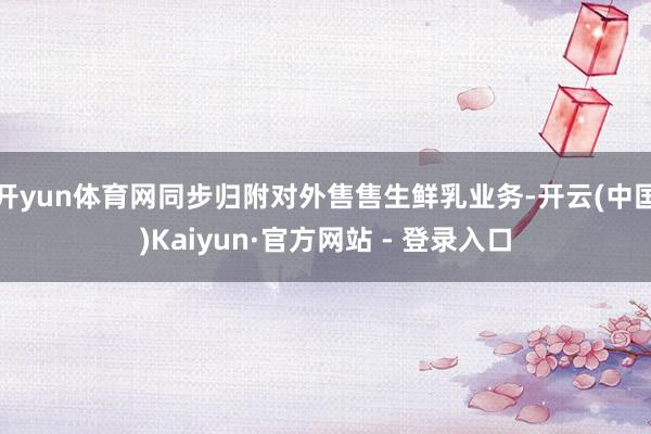 开yun体育网同步归附对外售售生鲜乳业务-开云(中国)Kaiyun·官方网站 - 登录入口