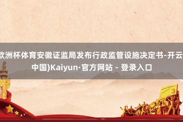 欧洲杯体育安徽证监局发布行政监管设施决定书-开云(中国)Kaiyun·官方网站 - 登录入口