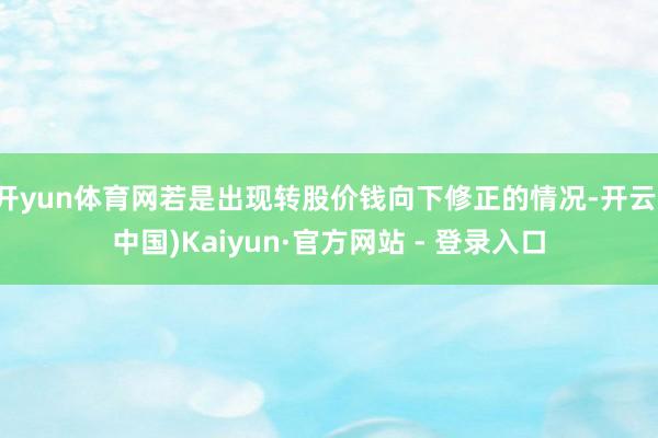 开yun体育网若是出现转股价钱向下修正的情况-开云(中国)Kaiyun·官方网站 - 登录入口