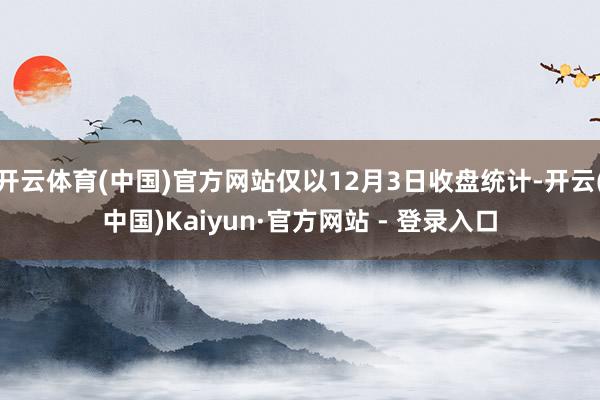 开云体育(中国)官方网站仅以12月3日收盘统计-开云(中国)Kaiyun·官方网站 - 登录入口