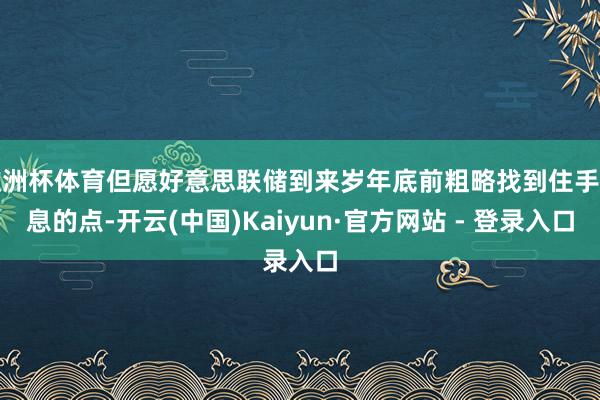 欧洲杯体育但愿好意思联储到来岁年底前粗略找到住手降息的点-开云(中国)Kaiyun·官方网站 - 登录入口