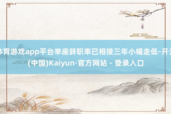 体育游戏app平台举座辞职率已相接三年小幅走低-开云(中国)Kaiyun·官方网站 - 登录入口