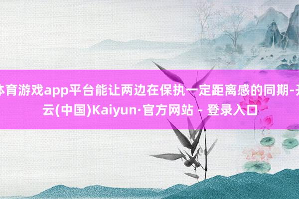 体育游戏app平台能让两边在保执一定距离感的同期-开云(中国)Kaiyun·官方网站 - 登录入口