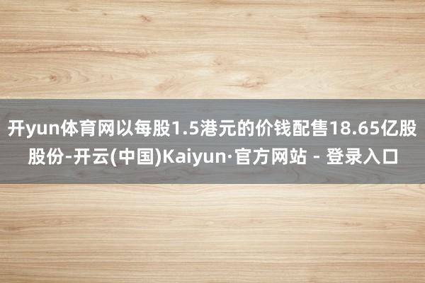开yun体育网以每股1.5港元的价钱配售18.65亿股股份-开云(中国)Kaiyun·官方网站 - 登录入口