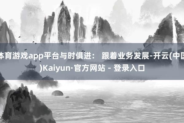 体育游戏app平台与时俱进： 跟着业务发展-开云(中国)Kaiyun·官方网站 - 登录入口