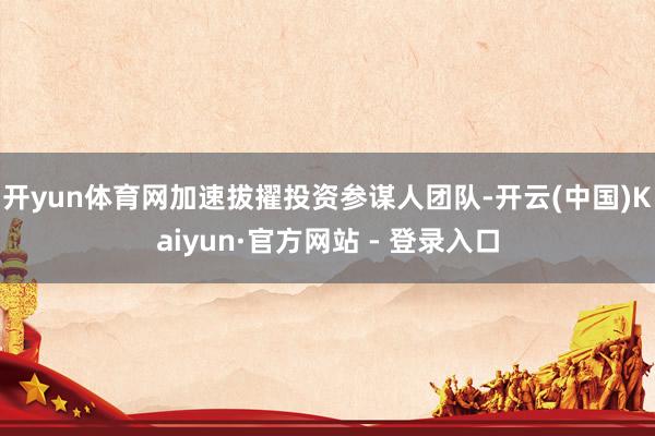 开yun体育网加速拔擢投资参谋人团队-开云(中国)Kaiyun·官方网站 - 登录入口