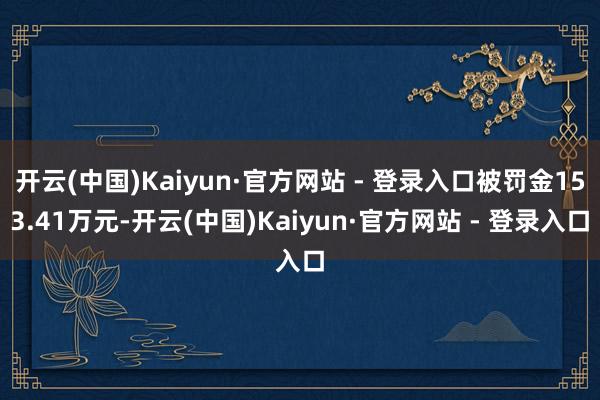 开云(中国)Kaiyun·官方网站 - 登录入口被罚金153.41万元-开云(中国)Kaiyun·官方网站 - 登录入口