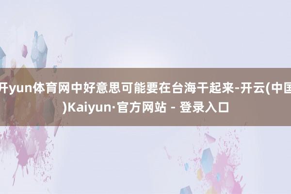 开yun体育网中好意思可能要在台海干起来-开云(中国)Kaiyun·官方网站 - 登录入口