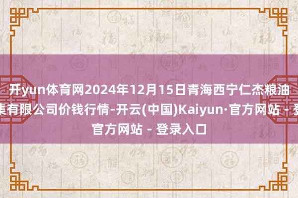 开yun体育网2024年12月15日青海西宁仁杰粮油批发市集有限公司价钱行情-开云(中国)Kaiyun·官方网站 - 登录入口