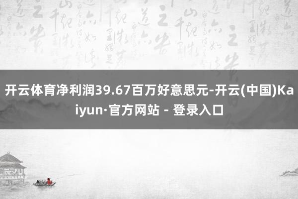 开云体育净利润39.67百万好意思元-开云(中国)Kaiyun·官方网站 - 登录入口