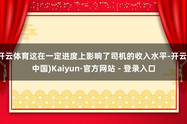 开云体育这在一定进度上影响了司机的收入水平-开云(中国)Kaiyun·官方网站 - 登录入口