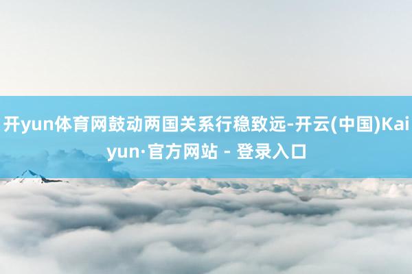 开yun体育网鼓动两国关系行稳致远-开云(中国)Kaiyun·官方网站 - 登录入口